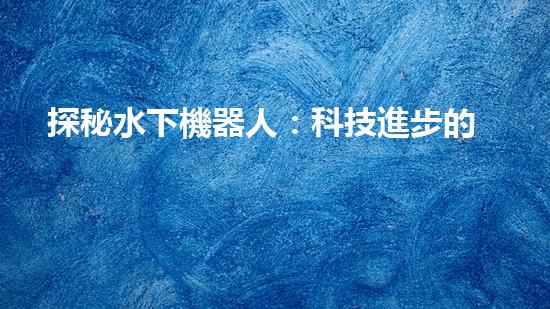探秘水下機器人：科技進步的海底使者，究竟有何神奇功能？